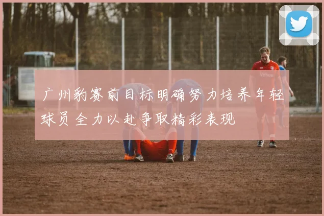广州豹赛前目标明确努力培养年轻球员全力以赴争取精彩表现