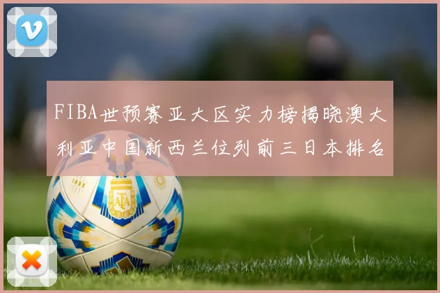 FIBA世预赛亚大区实力榜揭晓澳大利亚中国新西兰位列前三日本排名第六
