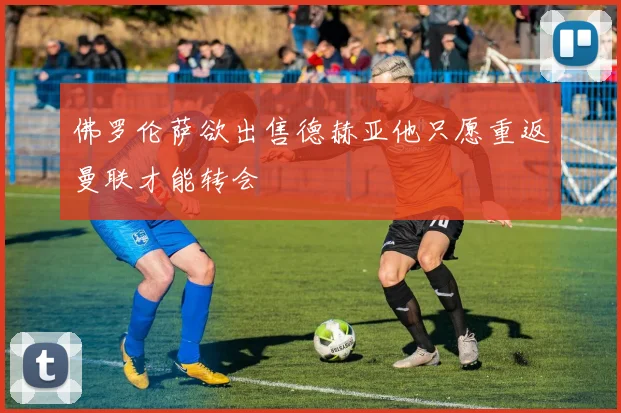 佛罗伦萨欲出售德赫亚他只愿重返曼联才能转会