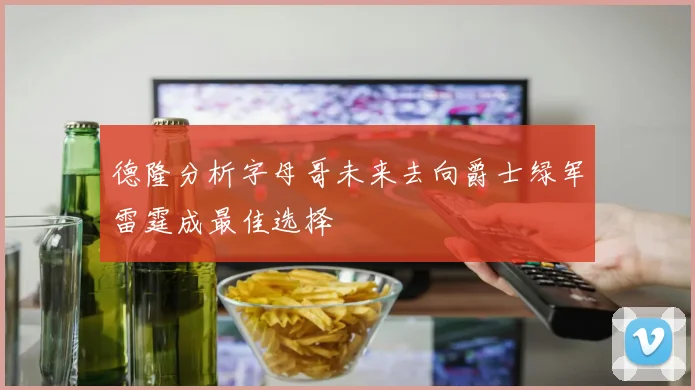 德隆分析字母哥未来去向爵士绿军雷霆成最佳选择