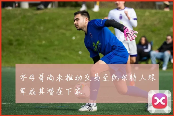 字母哥尚未推动交易至凯尔特人绿军成其潜在下家