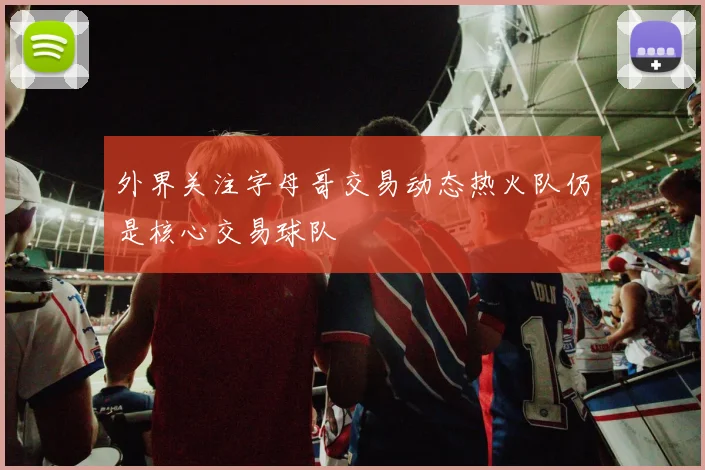 外界关注字母哥交易动态热火队仍是核心交易球队