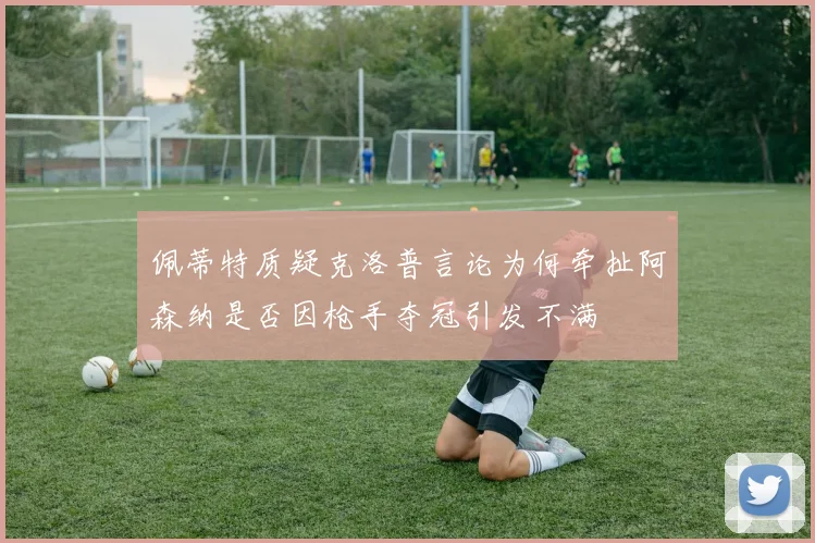 佩蒂特质疑克洛普言论为何牵扯阿森纳是否因枪手夺冠引发不满