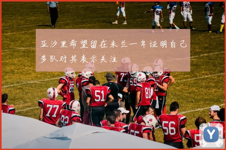 亚沙里希望留在米兰一年证明自己多队对其表示关注