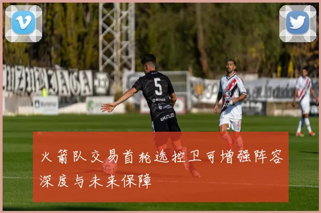 火箭队交易首轮选控卫可增强阵容深度与未来保障