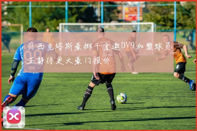 贝西克塔斯豪掷千金邀DV9加盟球员正静待更大豪门报价