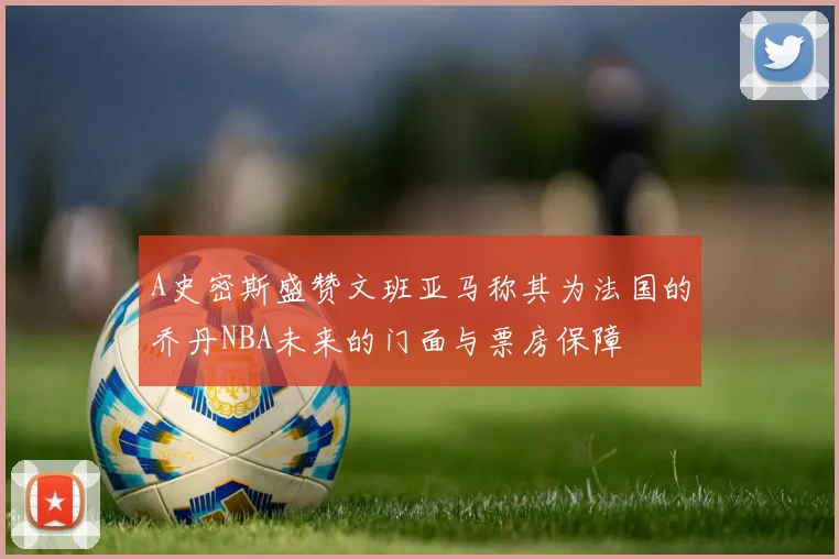 A史密斯盛赞文班亚马称其为法国的乔丹NBA未来的门面与票房保障