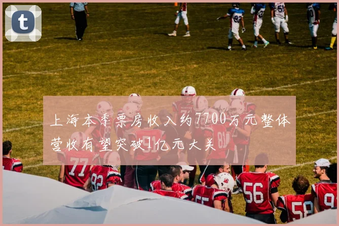 上海本季票房收入约7700万元整体营收有望突破1亿元大关