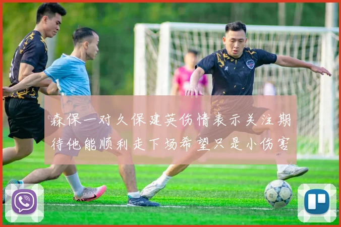 森保一对久保建英伤情表示关注期待他能顺利走下场希望只是小伤害